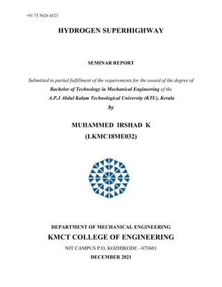 +91 73 5626 4323
HYDROGEN SUPERHIGHWAY
SEMINAR REPORT
Submitted in partial fulfillment of the requirements for the award of the degree of
Bachelor of Technology in Mechanical Engineering of the
A.P.J Abdul Kalam Technological University (KTU), Kerala
by
MUHAMMED IRSHAD K
(LKMC18ME032)
DEPARTMENT OF MECHANICAL ENGINEERING
KMCT COLLEGE OF ENGINEERING
NIT CAMPUS P.O, KOZHIKODE - 673601
DECEMBER 2021
 