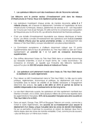 1. Les opérateurs télécoms sont des investisseurs clés de ll’économie nationale.
                                                               ’

Les télécoms sont le premier secteur d’investissement privé dans les réseaux
                                            d’
d’infrastructures en France. Nous ne le répèterons jamais assez.

   Les opérateurs investissent chaque année, de manière récurrente, entre 6 à 7
   milliards d’euros, afin d’assurer le déploiement, l’entretien et l’exploitation de leurs
             d’
   infrastructures numériques, réseaux, plateformes de services et SI - soit l’équivalent
   de 10 euros par mois et par français. Et cette somme ne comprend pas l’acquisition
   de fréquences pour la 3G et la 4G, qui alimente directement les finances publiques.

   C’est une échelle d’investissement équivalente aux réseaux électriques et ferrés
   réunis. Les efforts cumulés d’investissement des opérateurs sont évalués à environ
   100 milliards d’€uros pour les quinze prochaines années. Le développement des
                  d’
   réseaux à Très Haut Débit y occupe naturellement une place prépondérante.

   La Commission européenne a d’ailleurs récemment indiqué que 10 points
   supplémentaires dans le taux de pénétration du Très Haut Débit au sein de l’Union
   représentaient un potentiel de 1 à 1,5 point de croissance économique
   supplémentaire.

   Ces chiffres démontrent l’enjeu du Très Haut Débit dans un contexte économique
   qui nécessite d’identifier, à court et moyen terme, de « vraies locomotives » de
   croissance et d’emploi. Je rappelle que l’industrie des télécoms représente
   aujourd’hui plus de 300 000 emplois directs et indirects en France
                                                               France.


   2. Les opérateurs sont pleinement investis dans l’enjeu du Très Haut Débit depuis
       Les                                         l’enjeu
      la stabilisation du cadre réglementaire

   Pour relever ce défi l’investissement dans le Très Haut Débit, il a fallu que le cadre
   juridique, réglementaire, économique et politique, du déploiement soit tracé et
   compatible avec le besoin de stabilité et de lisibilité nécessaire à l’engagement
   déterminé des acteurs. Ce cadre a été défini en 2010 et permet de donner la
   visibilité indispensable à des investissements de très long terme.

   La voie étant désormais ouverte, les opérateurs ont très rapidement manifesté leur
   intention d’investir, d’ici à 2020, dans plusieurs milliers de communes réparties dans
   les agglomérations françaises. 60% de la population française sera ainsi couverte en
                    d’       2020.
   Très Haut Débit d’ici à 2020.

   Dans cet esprit, Orange, Free, SFR et Bouygues Telecom ont conclu, comme les y
   invitait le cadre réglementaire, des accords de co-investissement pour assurer le
                                                   co-
                  d’                                                   intermédiaire.
   déploiement d’un réseau unique mutualisé dans les zones de densité intermédiaire
   Ce qui va permettre d’optimiser la couverture en évitant de déployer deux fois le
   même réseau dans les zones de moindre rentabilité. C’est, comme je le dis souvent,
   « plus de fibre pour un même euro investi ».



                                                                                         2
 