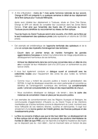 A titre d’illustration : moins de 7 mois après ll’annonce nationale de leur accord,
                                                 ’        nationale
Orange et SFR ont présenté il y a quelques semaines le détail de leur déploiement
de la fibre optique pour Toulouse Métropole.

Après avoir initialisé leur déploiement à Toulouse, située en Zone Très Dense,
Orange et SFR ont décidé de compléter leur couverture dans les Zones Moins
Denses. C’est ainsi que ll’ensemble des foyers des 37 communes du Grand
                             ’
                               raccordement
Toulouse pourra bénéficier du raccordement au réseau de fibre optique.

                                                          d’
Tous les foyers du Grand Toulouse seront ainsi couverts, d’ici 2020, par la fibre par
le seul investissement des opérateurs privés (cela représente un volume de 120 000
prises).


Cet exemple est emblématique de l‘approche territoriale des opérateurs et de la
                                    approche
prise en compte des impératifs d’aménagement des territoires :
                               d’

-   Couvrir dans un premier temps de manière homogène les grandes
    agglomérations françaises en évitant tout phénomène de mitage préjudiciable au
    développement harmonieux de ces territoires,

-   Achever les déploiements dans les communes concernées dans un délai de cinq
    ans à compter de leur initialisation (soit d’ici 2015 pour un achèvement au plus
    tard en 2020).

Il nous faut également conduire un dialogue ouvert et constructif avec les
collectivités locales pour l’équipement des zones les plus rurales du territoire
national :

− Comme nous y invitent les pouvoirs publics à travers la généralisation des
  SDTAN, il s’agit de développer ensemble une vision partenariale et concertée au
  bénéfice de l’aménagement numérique des territoires. La complémentarité
  public / privé est consubstantielle de ll’enjeu et des responsabilités de chacun.
                                           ’

− Nous souhaitons développer ce dialogue « de terrain », dans le cadre des
  instances de concertation mises en place par les pouvoirs publics.
                                                            publics.

Les exemples de conventionnement avec les Régions Auvergne et Bretagne, les
communautés d’agglomération d’Auxerre ou du Grand Troyes et les intentions
manifestées par d’autres territoires comme le département du Loiret, montrent avec
force l’efficacité de ces relations directes, ouvertes et clairvoyantes. Il s’agit tout
simplement d’une bonne gestion de ll’intérêt général, des finances publiques et des
                                       ’
investissements privés.
investissements privés

                       d’
La fibre ne concerne d’ailleurs pas que le très haut débit fixe. Le développement de
la fibre optique doit en effet permettre de concevoir des solutions intermédiaires de
montée en débit de type PRM, pour de répondre à la légitime impatience des foyers
qui ne disposent pas du « bon débit », tout en inscrivant dans un horizon de plus


                                                                                     3
 