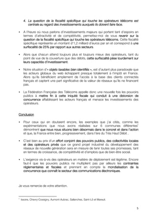 4. La question de la fiscalité spécifique qui touche les opérateurs télécoms est
         centrale au regard des investissements auxquels ils doivent faire face.

      A l’heure où nous parlons d’investissements majeurs qui portent tant d’espoirs en
      termes d’attractivité et de compétitivité, permettez-moi de vous revenir sur la
      question de la fiscalité spécifique qui touche les opérateurs télécoms. Cette fiscalité
      spécifique représente un montant d’1,2 milliard d’euros par an et correspond à une
                                                  secteurs.
      surfiscalité de 25% par rapport aux autres secteurs

      Alors que chacun attend toujours plus et toujours mieux des opérateurs, tant du
      point de vue de la couverture que des débits, cette surfiscalité pèse lourdement sur
                      d’investissement.
      leurs capacités d’investissement

      Notre situation d’« objets taxables bien identifiés », est d’autant plus paradoxale que
                        «
      les acteurs globaux du web échappent presque totalement à l’impôt en France.
      Alors qu’ils bénéficient amplement de l’accès à la base des clients connectés
      français et captent une part significative de la valeur de réseaux qu’ils ne financent
      pas.

      La Fédération Française des Télécoms appelle donc une nouvelle fois les pouvoirs
      publics à mettre fin à cette iniquité fiscale qui conduit à une distorsion de
      concurrence affaiblissant les acteurs français et menace les investissements des
      opérateurs.


Conclusion

      Pour ceux qui en doutaient encore, les exemples que j’ai cités, comme les
      expérimentations que nous avons réalisées sur 6 communes différentes2
      démontrent que nous nous situons bien désormais dans le concret et dans l’action
      et que, la France entre bien, progressivement, dans l’ère du Très Haut Débit .

      C’est bien au prix d’un effort conjoint des pouvoirs publics, des collectivités locales
      et des opérateurs privés que ce grand projet industriel du développement des
      réseaux de nouvelle génération sera en mesure de tenir toutes ses promesses, tant
      en termes de croissance, de compétitivité et d’emplois que de bien-être social.

      L’exigence vis-à-vis des opérateurs en matière de déploiement est légitime. Encore
      faut-il que les pouvoirs publics ne multiplient pas par ailleurs les contraintes
      réglementaires et fiscales et prennent en compte la mondialisation de la
      concurrence que connaît le secteur des communications électroniques.
                                                              électroniques



Je vous remercie de votre attention.


2
    Issoire, Chevry-Cossigny, Aumont-Aubrac, Sallanches, Saint-Lô et Mareuil.


                                                                                           5
 
