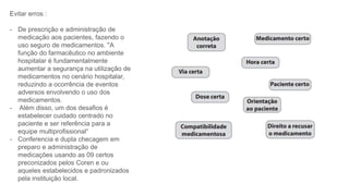 Evitar erros :
- De prescrição e administração de
medicação aos pacientes, fazendo o
uso seguro de medicamentos. "A
função do farmacêutico no ambiente
hospitalar é fundamentalmente
aumentar a segurança na utilização de
medicamentos no cenário hospitalar,
reduzindo a ocorrência de eventos
adversos envolvendo o uso dos
medicamentos.
- Além disso, um dos desafios é
estabelecer cuidado centrado no
paciente e ser referência para a
equipe multiprofissional“
- Conferencia e dupla checagem em
preparo e administração de
medicações usando as 09 certos
preconizados pelos Coren e ou
aqueles estabelecidos e padronizados
pela instituição local.
 