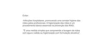 Evitar:
-Infecções hospitalares, promovendo uma corretar higiene das
mãos pelos profissionais. A higienização das mãos é um
procedimento básico essencial na prevenção das IRAS.
"É uma medida simples que compreende a lavagem de mãos
com agua e sabão ou higienização com formulação alcoólica",
 