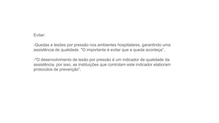 Evitar:
-Quedas e lesões por pressão nos ambientes hospitalares, garantindo uma
assistência de qualidade. "O importante é evitar que a queda aconteça”,
-"O desenvolvimento de lesão por pressão é um indicador de qualidade da
assistência, por isso, as instituições que controlam este indicador elaboram
protocolos de prevenção”.
 