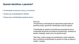 Evitar que:
-Procedimentos e administração de medicamentos sejam feitos em
pacientes errados, garantindo a identificação correta do paciente.
“A identificação do paciente é importante para prevenção de erros e
complicações decorrentes da entrega de procedimentos, resultados de
exames, medicação, dentre outros, ao paciente errado”,
“Além disso, norteia a equipe nos procedimentos a serem realizados
para a conferência da identificação do paciente em todas as etapas do
cuidado”, completa.
 