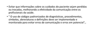 • Evitar que informações sobre os cuidados do paciente sejam perdidas
ou trocadas, melhorando a efetividade da comunicação entre os
profissionais da saúde.
• " O uso de códigos padronizados de diagnósticos, procedimentos,
símbolos, abreviaturas e definições deve ser implementado e
monitorado para evitar erros de comunicação e erros em potencial",.
 