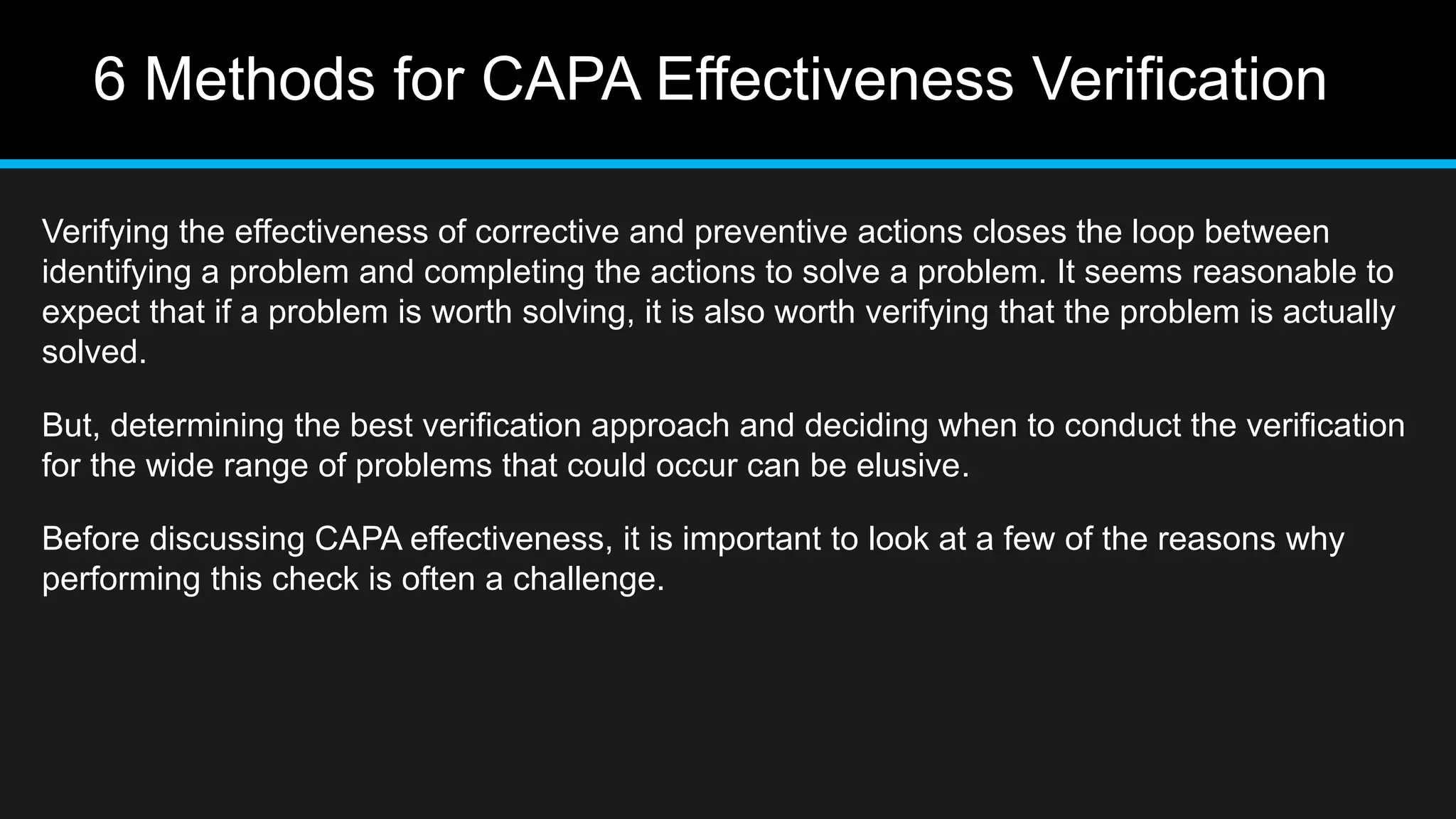 6 Methods for CAPA Effectiveness Verification
Verifying the effectiveness of corrective and preventive actions closes the loop between
identifying a problem and completing the actions to solve a problem. It seems reasonable to
expect that if a problem is worth solving, it is also worth verifying that the problem is actually
solved.
But, determining the best verification approach and deciding when to conduct the verification
for the wide range of problems that could occur can be elusive.
Before discussing CAPA effectiveness, it is important to look at a few of the reasons why
performing this check is often a challenge.
 