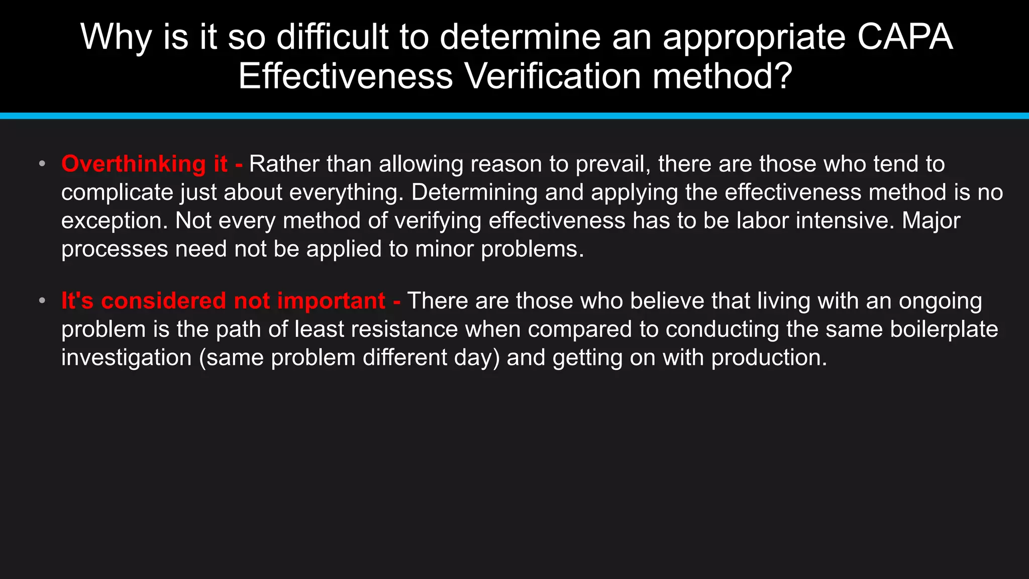 Why is it so difficult to determine an appropriate CAPA
Effectiveness Verification method?
• Overthinking it - Rather than allowing reason to prevail, there are those who tend to
complicate just about everything. Determining and applying the effectiveness method is no
exception. Not every method of verifying effectiveness has to be labor intensive. Major
processes need not be applied to minor problems.
• It's considered not important - There are those who believe that living with an ongoing
problem is the path of least resistance when compared to conducting the same boilerplate
investigation (same problem different day) and getting on with production.
 