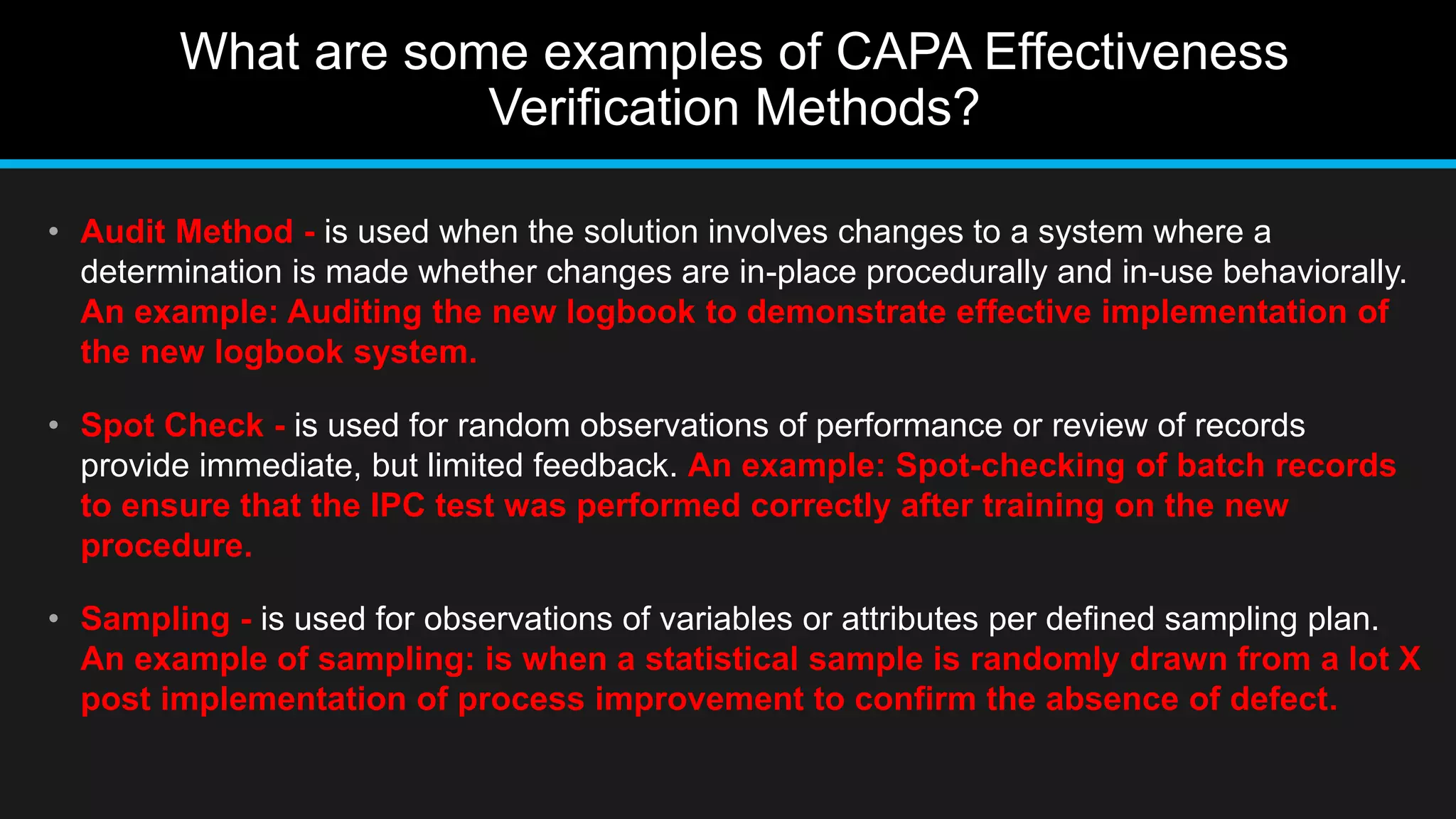 What are some examples of CAPA Effectiveness
Verification Methods?
• Audit Method - is used when the solution involves changes to a system where a
determination is made whether changes are in-place procedurally and in-use behaviorally.
An example: Auditing the new logbook to demonstrate effective implementation of
the new logbook system.
• Spot Check - is used for random observations of performance or review of records
provide immediate, but limited feedback. An example: Spot-checking of batch records
to ensure that the IPC test was performed correctly after training on the new
procedure.
• Sampling - is used for observations of variables or attributes per defined sampling plan.
An example of sampling: is when a statistical sample is randomly drawn from a lot X
post implementation of process improvement to confirm the absence of defect.
 