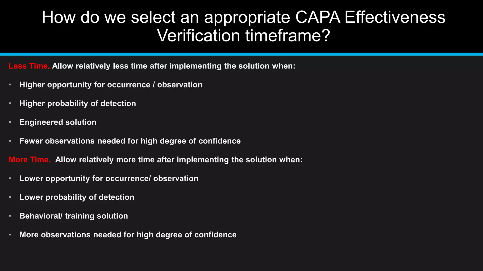 How do we select an appropriate CAPA Effectiveness
Verification timeframe?
Less Time. Allow relatively less time after implementing the solution when:
• Higher opportunity for occurrence / observation
• Higher probability of detection
• Engineered solution
• Fewer observations needed for high degree of confidence
More Time. Allow relatively more time after implementing the solution when:
• Lower opportunity for occurrence/ observation
• Lower probability of detection
• Behavioral/ training solution
• More observations needed for high degree of confidence
 