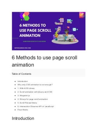 6 Methods to use page scroll
animation
Table of Contents
● Introduction
● Why only CSS animation is not enough?
● 1. With AOS Library
● 2. Scroll animation with jQuery and CSS
● 3. Waypoint.js
● 4. Wow.js for page scroll animation
● 5. Scroll Reveal library
● 6. Intersection Observer API of JavaScript
● Final Words
Introduction
 