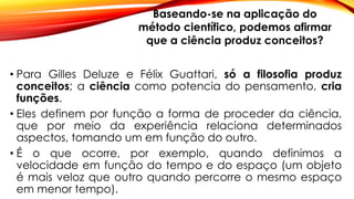 • Para Gilles Deluze e Félix Guattari, só a filosofia produz
conceitos; a ciência como potencia do pensamento, cria
funções.
• Eles definem por função a forma de proceder da ciência,
que por meio da experiência relaciona determinados
aspectos, tomando um em função do outro.
• É o que ocorre, por exemplo, quando definimos a
velocidade em função do tempo e do espaço (um objeto
é mais veloz que outro quando percorre o mesmo espaço
em menor tempo).
Baseando-se na aplicação do
método científico, podemos afirmar
que a ciência produz conceitos?
 