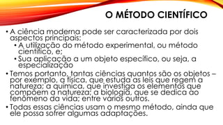 O MÉTODO CIENTÍFICO
• A ciência moderna pode ser caracterizada por dois
aspectos principais:
• A utilização do método experimental, ou método
científico, e;
• Sua aplicação a um objeto específico, ou seja, a
especialização
• Temos portanto, tantas ciências quantos são os objetos –
por exemplo, a física, que estuda as leis que regem a
natureza; a química, que investiga os elementos que
compõem a natureza; a biologia, que se dedica ao
fenômeno da vida; entre vários outros.
• Todas essas ciências usam o mesmo método, ainda que
ele possa sofrer algumas adaptações.
 