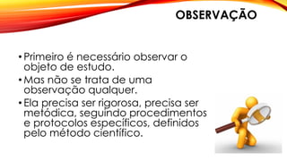 OBSERVAÇÃO
• Primeiro é necessário observar o
objeto de estudo.
• Mas não se trata de uma
observação qualquer.
• Ela precisa ser rigorosa, precisa ser
metódica, seguindo procedimentos
e protocolos específicos, definidos
pelo método científico.
 