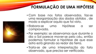FORMULAÇÃO DE UMA HIPÓTESE
• Com base nos fatos observados, faz-se
uma reorganização dos dados obtidos , de
modo a explicar aquilo que foi visto.
• Elabora-se uma hipótese a ser
comprovada.
• Por exemplo: se observamos que durante o
dia o Sol parece mover-se pelo céu, então
podemos formular a hipótese de que esse
astro está girando ao redor da Terra.
• Trata-se de uma interpretação do fato
observado, que precisa ser verificada.
 