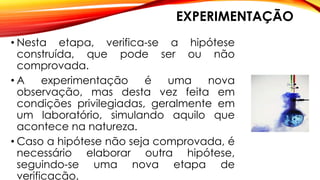 EXPERIMENTAÇÃO
• Nesta etapa, verifica-se a hipótese
construída, que pode ser ou não
comprovada.
• A experimentação é uma nova
observação, mas desta vez feita em
condições privilegiadas, geralmente em
um laboratório, simulando aquilo que
acontece na natureza.
• Caso a hipótese não seja comprovada, é
necessário elaborar outra hipótese,
seguindo-se uma nova etapa de
verificação.
 