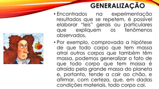 GENERALIZAÇÃO
• Encontrados na experimentação
resultados que se repetem, é possível
elaborar “leis” gerais ou particulares
que expliquem os fenômenos
observados.
• Por exemplo, comprovada a hipótese
de que todo corpo que tem massa
atrai outros corpos que também têm
massa, podemos generalizar o fato de
que todo corpo que tem massa é
atraído pela grande massa do planeta
e, portanto, tende a cair ao chão, e
afirmar, com certeza, que, em dadas
condições materiais, todo corpo cai.
 