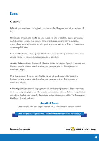 Growth of Fans =
Likes conquistados pela página no dia x 100 / total de fãs no período anterior
Mas não precisa se preocupar, o Buzzmonitor faz este cálculo para você ;)
O que é:
Relatório que monitora a variação de crescimento dos likes para uma página (número de
fãs).
Monitorar o crescimento dos fãs de uma página é o tipo de relatório que os gestores de
marketing mais gostam. Este número é importante para compreender a audiência
potencial que a sua página tem, ou seja, quantas pessoas você pode alcançar diretamente
com suas publicações.
Com o E.life Buzzmonitor, é possível ter 3 relatórios diferentes para monitorar os likes
de uma página (os clientes da sua agência irão se divertir!):
Absolute Values: número absoluto de likes (ou fãs) da sua página. É possível ter uma série
histórica por dia, semana ou mês e olhar para qualquer período de tempo que se
monitore a página.
New Fans: número de novos likes (ou fãs) na sua página. É possível ter uma série
histórica por dia, semana ou mês e olhar para qualquer período de tempo que se
monitore a página.
Growth of Fans: crescimento da página por dia em número percentual. Este é o número
ideal para comparar páginas de diferentes tamanhos pois o número de likes conquistados
pela página é relativo ao tamanho da página e ao investimento em mídia (Facebook Ads).
O cálculo é feito desta forma:
Fans
BUZZMONITOR
8
buzzmonitor.com.br
 