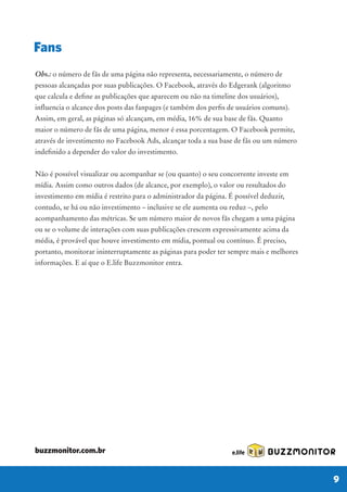 Obs.: o número de fãs de uma página não representa, necessariamente, o número de
pessoas alcançadas por suas publicações. O Facebook, através do Edgerank (algoritmo
que calcula e define as publicações que aparecem ou não na timeline dos usuários),
influencia o alcance dos posts das fanpages (e também dos perfis de usuários comuns).
Assim, em geral, as páginas só alcançam, em média, 16% de sua base de fãs. Quanto
maior o número de fãs de uma página, menor é essa porcentagem. O Facebook permite,
através de investimento no Facebook Ads, alcançar toda a sua base de fãs ou um número
indefinido a depender do valor do investimento.
Não é possível visualizar ou acompanhar se (ou quanto) o seu concorrente investe em
mídia. Assim como outros dados (de alcance, por exemplo), o valor ou resultados do
investimento em mídia é restrito para o administrador da página. É possível deduzir,
contudo, se há ou não investimento – inclusive se ele aumenta ou reduz –, pelo
acompanhamento das métricas. Se um número maior de novos fãs chegam a uma página
ou se o volume de interações com suas publicações crescem expressivamente acima da
média, é provável que houve investimento em mídia, pontual ou contínuo. É preciso,
portanto, monitorar ininterruptamente as páginas para poder ter sempre mais e melhores
informações. E aí que o E.life Buzzmonitor entra.
Fans
BUZZMONITOR
9
buzzmonitor.com.br
 