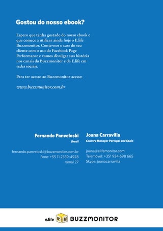 Espero que tenha gostado do nosso ebook e
que comece a utilizar ainda hoje o E.life
Buzzmonitor. Conte-nos o case do seu
cliente com o uso do Facebook Page
Performance e vamos divulgar sua história
nos canais do Buzzmonitor e da E.life em
redes sociais.
Para ter acesso ao Buzzmonitor acesse:
www.buzzmonitor.com.br
Gostou do nosso ebook?
Fernando Panveloski
Brasil
fernando.panveloski@buzzmonitor.com.br
Fone: +55 11 2339-4928
ramal 27
Joana Carravilla
Country Manager Portugal and Spain
joana@elifemonitor.com
Telemóvel: +351 934 698 665
Skype: joanacarravilla
BUZZMONITOR
 