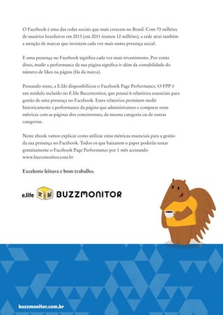 O Facebook é uma das redes sociais que mais crescem no Brasil. Com 73 milhões
de usuários brasileiros em 2013 (em 2011 éramos 12 milhões), a rede atrai também
a atenção de marcas que investem cada vez mais numa presença social.
E uma presença no Facebook significa cada vez mais investimento. Por conta
disso, medir a performance de sua página significa ir além da contabilidade do
número de likes na página (fãs da marca).
Pensando nisso, a E.life disponibilizou o Facebook Page Performance. O FPP é
um módulo incluído no E.life Buzzmonitor, que possui 6 relatórios essenciais para
gestão de uma presença no Facebook. Estes relatórios permitem medir
historicamente a performance da página que administramos e comparar estas
métricas com as páginas dos concorrentes, da mesma categoria ou de outras
categorias.
Neste ebook vamos explicar como utilizar estas métricas essenciais para a gestão
da sua presença no Facebook. Todos os que baixarem o paper poderão testar
gratuitamente o Facebook Page Performance por 1 mês acessando
www.buzzmonitor.com.br
Excelente leitura e bom trabalho.
BUZZMONITOR
buzzmonitor.com.br
 