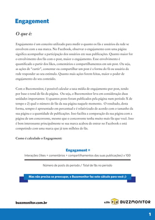 O que é:
Engajamento é um conceito utilizado para medir o quanto os fãs e usuários da rede se
envolvem com a sua marca. No Facebook, observar o engajamento com uma página
o envolvimento dos fãs com o post, maior o engajamento. Esse envolvimento é
as ações de “curtir”, comentar ou compartilhar um post é a forma do fã ou usuário da
rede responder ao seu estímulo. Quanto mais ações forem feitas, maior o poder de
engajamento do seu conteúdo.
Com o Buzzmonitor, é possível calcular a taxa média de engajamento por post, tendo
por base o total de fãs da página. Ou seja, o Buzzmonitor leva em consideração duas
unidades importantes: 1) quantos posts foram publicados pela página num período X de
tempo e 2) qual o número de fãs da sua página naquele momento. O resultado, desta
forma, sempre é apresentado em percentual e é relativizado de acordo com o tamanho da
sua página e a quantidade de publicações. Isso facilita a comparação da sua página com a
página de um concorrente, mesmo que o concorrente tenha muito mais fãs que você. Isso
é bem interessante principalmente se sua marca acabou de entrar no Facebook e está
competindo com uma marca que já tem milhões de fãs.
Como é calculado o Engagement:
Engagement
BUZZMONITOR
1
Engagament =
Interações (likes + comentários + compartilhamentos das suas publicações) x 100
Número de posts do período / Total de fãs no período
Mas não precisa se preocupar, o Buzzmonitor faz este cálculo para você ;)
buzzmonitor.com.br
 