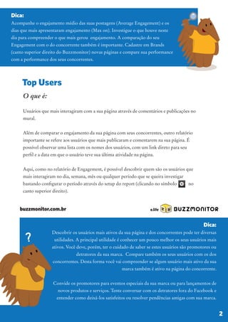 O que é:
Usuários que mais interagiram com a sua página através de comentários e publicações no
mural.
Além de comparar o engajamento da sua página com seus concorrentes, outro relatório
importante se refere aos usuários que mais publicaram e comentarem na sua página. É
possível observar uma lista com os nomes dos usuários, com um link direto para seu
perfil e a data em que o usuário teve sua última atividade na página.
Aqui, como no relatório de Engagement, é possível descobrir quem são os usuários que
mais interagiram no dia, semana, mês ou qualquer período que se queira investigar
bastando configurar o período através do setup do report (clicando no símbolo no
canto superior direito).
Dica:
Acompanhe o engajamento médio das suas postagens (Average Engagement) e os
dias que mais apresentaram engajamento (Max on). Investigue o que houve neste
dia para compreender o que mais gerou engajamento. A comparação do seu
Engagement com o do concorrente também é importante. Cadastre em Brands
(canto superior direito do Buzzmonitor) novas páginas e compare sua performance
com a performance dos seus concorrentes.
Top Users
BUZZMONITOR
2
Dica:
Descobrir os usuários mais ativos da sua página e dos concorrentes pode ter diversas
utilidades. A principal utilidade é conhecer um pouco melhor os seus usuários mais
ativos. Você deve, porém, ter o cuidado de saber se estes usuários são promotores ou
detratores da sua marca. Compare também os seus usuários com os dos
concorrentes. Desta forma você vai compreender se algum usuário mais ativo da sua
marca também é ativo na página do concorrente.
Convide os promotores para eventos especiais da sua marca ou para lançamentos de
novos produtos e serviços. Tente conversar com os detratores fora do Facebook e
entender como deixá-los satisfeitos ou resolver pendências antigas com sua marca.
buzzmonitor.com.br
 