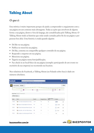 O que é:
Esta métrica é muito importante porque ela ajuda a compreender o engajamento com a
sua página em um contexto mais abrangente. Todas as ações que envolvem de alguma
forma a sua página, dentro e fora da fanpage, são contabilizadas pelo Talking About. O
Talking About mede as histórias que estão sendo contadas pelos fãs da sua página e por
pessoas fora dela. Uma história é criada quando alguém:
• Dá like na sua página;
• Publica no mural da sua página;
• Dá like, comenta ou compartilha qualquer conteúdo da sua página;
• Responde a enquetes em sua página;
• Menciona sua página;
• Tagueia sua página numa foto/publicação;
• Faz check-in no local físico da sua página (exemplo: participando de um evento no
escritório da sua empresa) ou recomenda sua location.
Nos relatórios do Facebook, o Talking About (ou Falando sobre Isso) é dado em
números absolutos.
Talking About
BUZZMONITOR
3
buzzmonitor.com.br
 