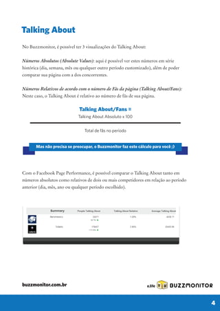 Talking About/Fans =
Talking About Absoluto x 100
Total de fãs no período
Mas não precisa se preocupar, o Buzzmonitor faz este cálculo para você ;)
No Buzzmonitor, é possível ter 3 visualizações do Talking About:
Números Absolutos (Absolute Values): aqui é possível ver estes números em série
histórica (dia, semana, mês ou qualquer outro período customizado), além de poder
comparar sua página com a dos concorrentes.
Números Relativos de acordo com o número de Fãs da página (Talking About/Fans):
Neste caso, o Talking About é relativo ao número de fãs de sua página.
Com o Facebook Page Performance, é possível comparar o Talking About tanto em
números absolutos como relativos de dois ou mais competidores em relação ao período
anterior (dia, mês, ano ou qualquer período escolhido).
Talking About
BUZZMONITOR
4
buzzmonitor.com.br
 