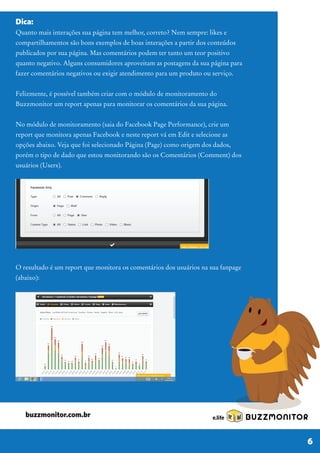 Dica:
Quanto mais interações sua página tem melhor, correto? Nem sempre: likes e
compartilhamentos são bons exemplos de boas interações a partir dos conteúdos
publicados por sua página. Mas comentários podem ter tanto um teor positivo
quanto negativo. Alguns consumidores aproveitam as postagens da sua página para
fazer comentários negativos ou exigir atendimento para um produto ou serviço.
Felizmente, é possível também criar com o módulo de monitoramento do
Buzzmonitor um report apenas para monitorar os comentários da sua página.
No módulo de monitoramento (saia do Facebook Page Performance), crie um
report que monitora apenas Facebook e neste report vá em Edit e selecione as
opções abaixo. Veja que foi selecionado Página (Page) como origem dos dados,
porém o tipo de dado que estou monitorando são os Comentários (Comment) dos
usuários (Users).
O resultado é um report que monitora os comentários dos usuários na sua fanpage
(abaixo):
BUZZMONITOR
6
buzzmonitor.com.br
 