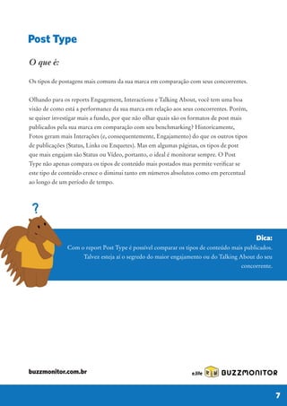 Dica:
Com o report Post Type é possível comparar os tipos de conteúdo mais publicados.
Talvez esteja aí o segredo do maior engajamento ou do Talking About do seu
concorrente.
O que é:
Os tipos de postagens mais comuns da sua marca em comparação com seus concorrentes.
Olhando para os reports Engagement, Interactions e Talking About, você tem uma boa
visão de como está a performance da sua marca em relação aos seus concorrentes. Porém,
se quiser investigar mais a fundo, por que não olhar quais são os formatos de post mais
publicados pela sua marca em comparação com seu benchmarking? Historicamente,
Fotos geram mais Interações (e, consequentemente, Engajamento) do que os outros tipos
de publicações (Status, Links ou Enquetes). Mas em algumas páginas, os tipos de post
que mais engajam são Status ou Vídeo, portanto, o ideal é monitorar sempre. O Post
Type não apenas compara os tipos de conteúdo mais postados mas permite verificar se
este tipo de conteúdo cresce o diminui tanto em números absolutos como em percentual
ao longo de um período de tempo.
Post Type
BUZZMONITOR
7
buzzmonitor.com.br
 