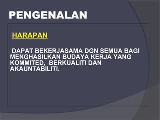 PENGENALAN 
HARAPAN 
DAPAT BEKERJASAMA DGN SEMUA BAGI 
MENGHASILKAN BUDAYA KERJA YANG 
KOMMITED, BERKUALITI DAN 
AKAUNTABILITI. 
 