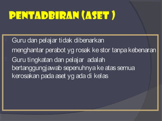 PENTADBIRAN (aset ) 
 Guru dan pelajar tidak dibenarkan 
menghantar perabot yg rosak ke stor tanpa kebenaran 
 Guru tingkatan dan pelajar adalah 
bertanggungjawab sepenuhnya ke atas semua 
kerosakan pada aset yg ada di kelas 
 
