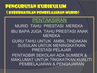 PENGURUSAN KURIKULUM 
( KEBERHASILAN PEMBELAJARAN MURID) 
PENTAKSIRAN 
MURID TAHU PRESTASI MEREKA 
IBU BAPA JUGA TAHU PRESTASI ANAK 
MEREKA 
GURU TAHU UNTUK AMBIL TINDAKAN 
SUSULAN UNTUK MENINGKATKAN 
PRESTASI PELAJAR 
PENTADBIR SEKOLAH ADA SUMBER & 
MAKLUMAT UNTUK TINGKATKAN KUALITI 
PEMBELAJARAN & PENGAJARAN 
 