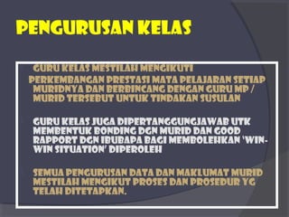 Pengurusan kelas 
 Guru kelas mestilah mengikuti 
perkembangan prestasi mata pelajaran setiap 
muridnya dan berbincang dengan guru mp / 
murid tersebut untuk tindakan susulan 
 Guru kelas juga dipertanggungjawab utk 
membentuk bonding dgn murid dan good 
rapport dgn ibubapa bagi membolehkan ‘win-win 
situation’ diperoleh 
 Semua pengurusan data dan maklumat murid 
mestilah mengikut proses dan prosedur yg 
telah ditetapkan. 
 