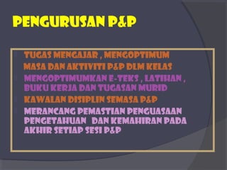 PEngurusan p&p 
 TUGAS MENGAJAR , mENgoptimum 
masa dan aktiviti P&P dlm kelas 
 Mengoptimumkan e-teks , latihan , 
buku kerja dan tugasan murid 
 Kawalan disiplin semasa p&p 
 Merancang pemastian penguasaan 
pengetahuan dan kemahiran pada 
akhir setiap sesi p&P 
 