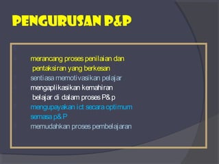 PEngurusan p&p 
 
 merancang proses penilaian dan 
pentaksiran yang berkesan 
 sentiasa memotivasikan pelajar 
 mengaplikasikan kemahiran 
belajar di dalam proses P&p 
 mengupayakan ict secara optimum 
semasa p&P 
 memudahkan proses pembelajaran 
 