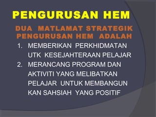 PENGURUSAN HEM 
DUA MATLAMAT STRATEGIK 
PENGURUSAN HEM ADALAH 
1. MEMBERIKAN PERKHIDMATAN 
UTK KESEJAHTERAAN PELAJAR 
2. MERANCANG PROGRAM DAN 
AKTIVITI YANG MELIBATKAN 
PELAJAR UNTUK MEMBANGUN 
KAN SAHSIAH YANG POSITIF 
 