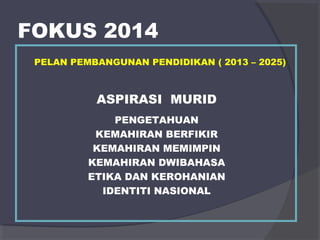 FOKUS 2014 
PELAN PEMBANGUNAN PENDIDIKAN ( 2013 – 2025) 
ASPIRASI MURID 
PENGETAHUAN 
KEMAHIRAN BERFIKIR 
KEMAHIRAN MEMIMPIN 
KEMAHIRAN DWIBAHASA 
ETIKA DAN KEROHANIAN 
IDENTITI NASIONAL 
 