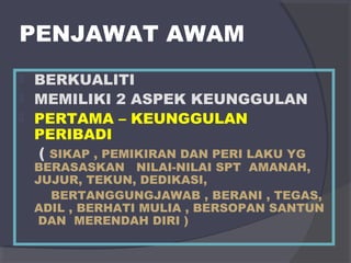 PENJAWAT AWAM 
 BERKUALITI 
 MEMILIKI 2 ASPEK KEUNGGULAN 
 PERTAMA – KEUNGGULAN 
PERIBADI 
( SIKAP , PEMIKIRAN DAN PERI LAKU YG 
BERASASKAN NILAI-NILAI SPT AMANAH, 
JUJUR, TEKUN, DEDIKASI, 
BERTANGGUNGJAWAB , BERANI , TEGAS, 
ADIL , BERHATI MULIA , BERSOPAN SANTUN 
DAN MERENDAH DIRI ) 
 