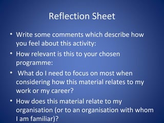 Reflection Sheet
• Write some comments which describe how
  you feel about this activity:
• How relevant is this to your chosen
  programme:
• What do I need to focus on most when
  considering how this material relates to my
  work or my career?
• How does this material relate to my
  organisation (or to an organisation with whom
  I am familiar)?
 