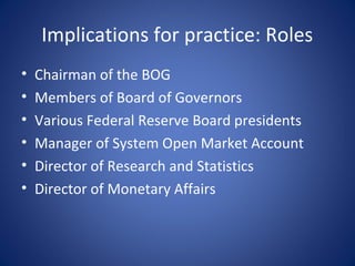 Implications for practice: Roles
•   Chairman of the BOG
•   Members of Board of Governors
•   Various Federal Reserve Board presidents
•   Manager of System Open Market Account
•   Director of Research and Statistics
•   Director of Monetary Affairs
 
