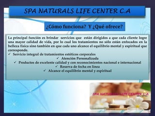 ¿Cómo funciona? Y ¿Qué ofrece?
La principal función es brindar servicios que están dirigidos a que cada cliente logre
una mayor calidad de vida, por lo cual los tratamientos no sólo están enfocados en la
belleza física sino también en que cada uno alcance el equilibrio mental y espiritual que
corresponde.
 Servicio integral de tratamientos estéticos corporales
 Atención Personalizada
 Productos de excelente calidad y con reconocimientos nacional e internacional
 Reserva de fecha en línea
 Alcance el equilibrio mental y espiritual
 