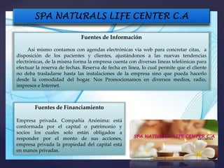 Fuentes de Información
Así mismo contamos con agendas electrónicas vía web para concretar citas, a
disposición de los pacientes y clientes, ajustándonos a las nuevas tendencias
electrónicas, de la misma forma la empresa cuenta con diversas líneas telefónicas para
efectuar la reserva de fechas. Reserva de fecha en línea, lo cual permite que el cliente
no deba trasladarse hasta las instalaciones de la empresa sino que pueda hacerlo
desde la comodidad del hogar. Nos Promocionamos en diversos medios, radio,
impresos e Internet.
Fuentes de Financiamiento
Empresa privada. Compañía Anónima: está
conformada por el capital o patrimonio y
socios los cuales solo están obligados a
responder por el monto de sus acciones,
empresa privada la propiedad del capital está
en manos privadas.
 