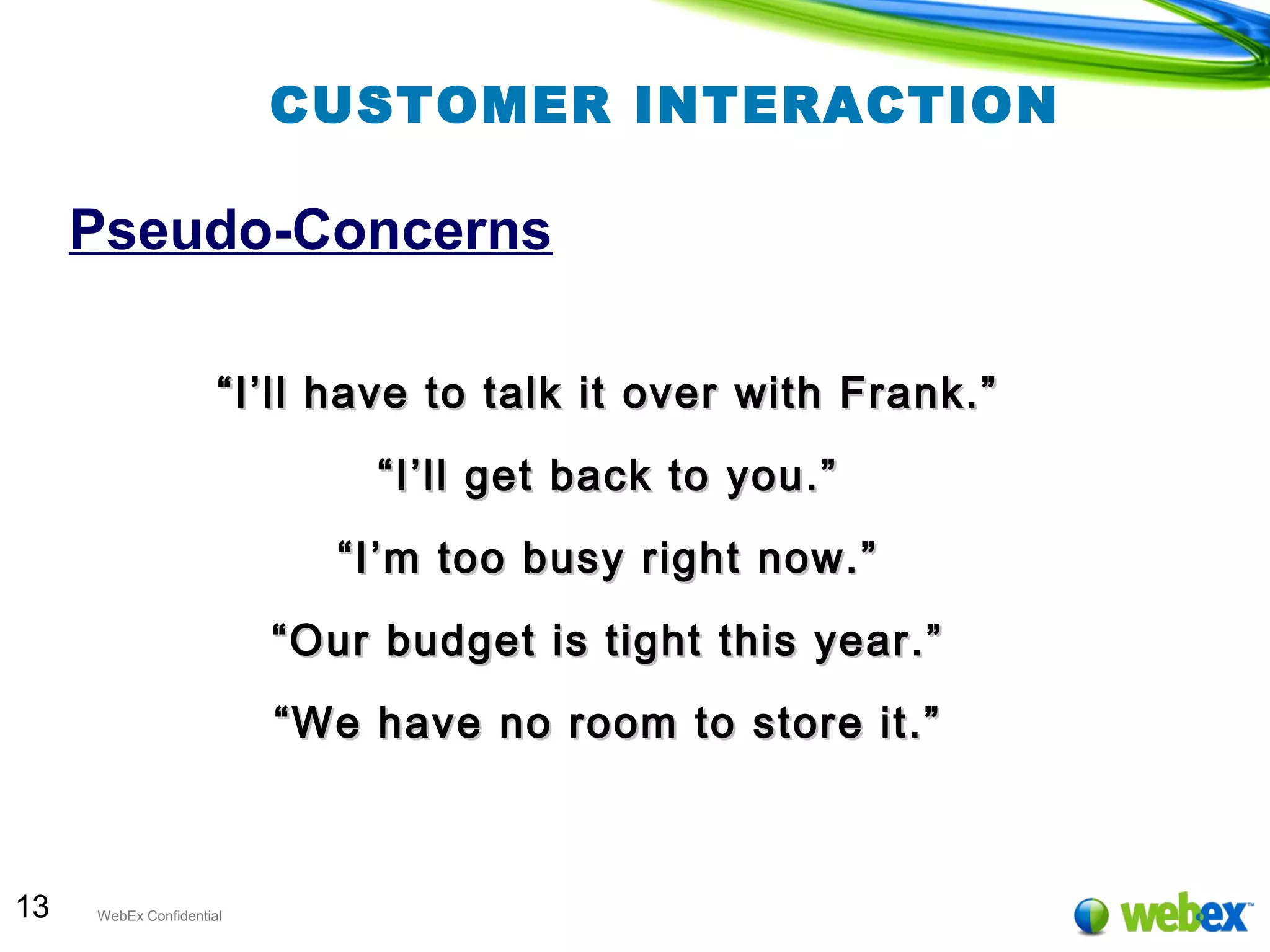 13 WebEx Confidential
CUSTOMER INTERACTION
Pseudo-Concerns
““I’ll have to talk it over with Frank.”I’ll have to talk it over with Frank.”
““I’ll get back to you.”I’ll get back to you.”
““I’m too busy right now.”I’m too busy right now.”
““Our budget is tight this year.”Our budget is tight this year.”
““We have no room to store it.”We have no room to store it.”
 