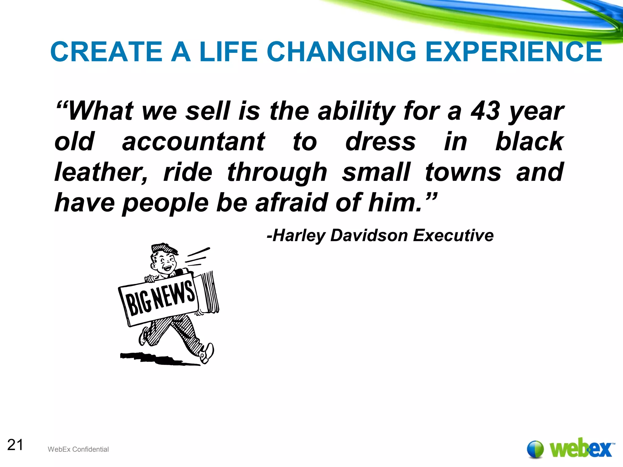 21 WebEx Confidential
CREATE A LIFE CHANGING EXPERIENCE
“What we sell is the ability for a 43 year
old accountant to dress in black
leather, ride through small towns and
have people be afraid of him.”
-Harley Davidson Executive
 
