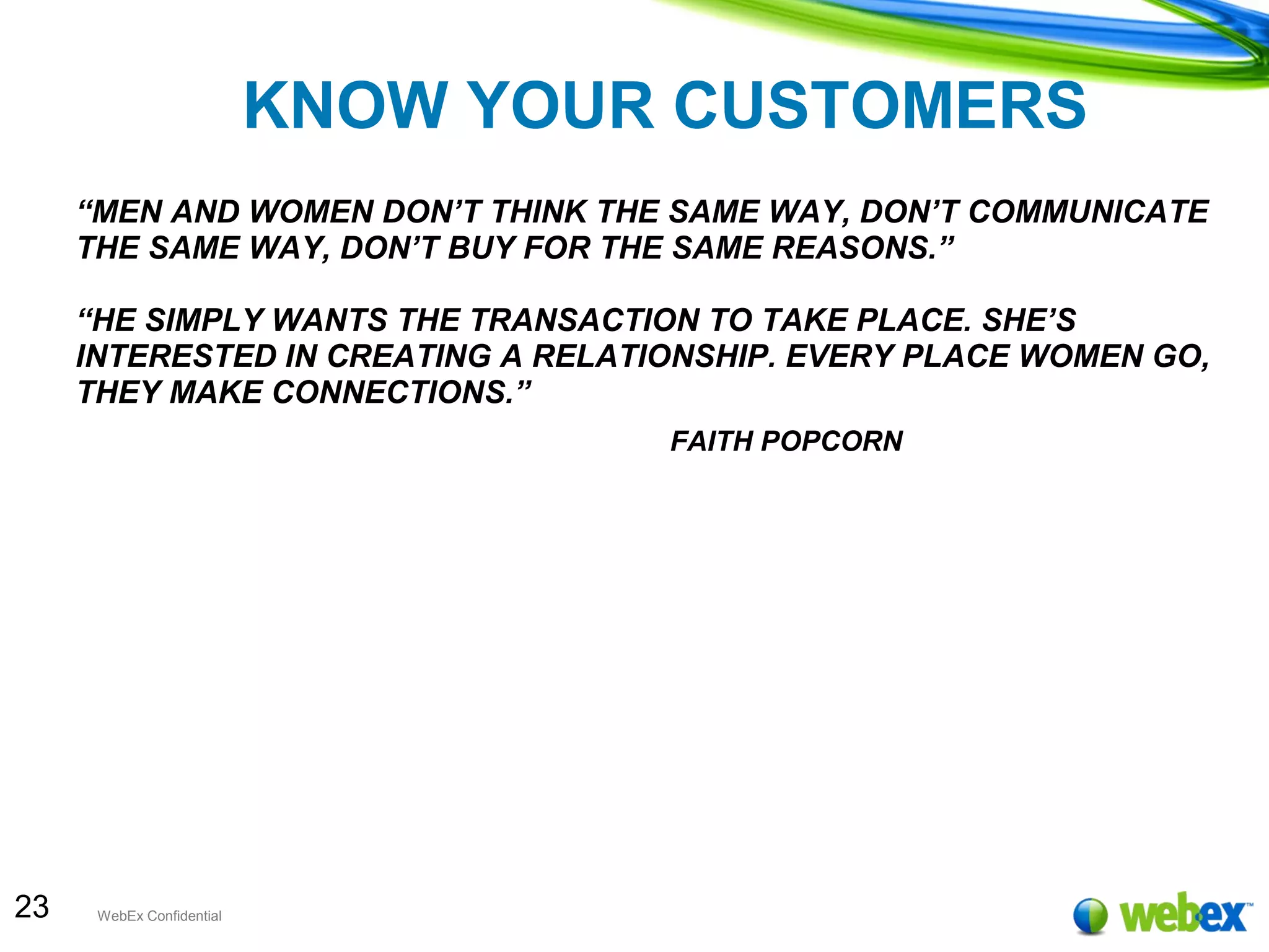 23 WebEx Confidential
KNOW YOUR CUSTOMERS
“MEN AND WOMEN DON’T THINK THE SAME WAY, DON’T COMMUNICATE
THE SAME WAY, DON’T BUY FOR THE SAME REASONS.”
“HE SIMPLY WANTS THE TRANSACTION TO TAKE PLACE. SHE’S
INTERESTED IN CREATING A RELATIONSHIP. EVERY PLACE WOMEN GO,
THEY MAKE CONNECTIONS.”
FAITH POPCORN
 