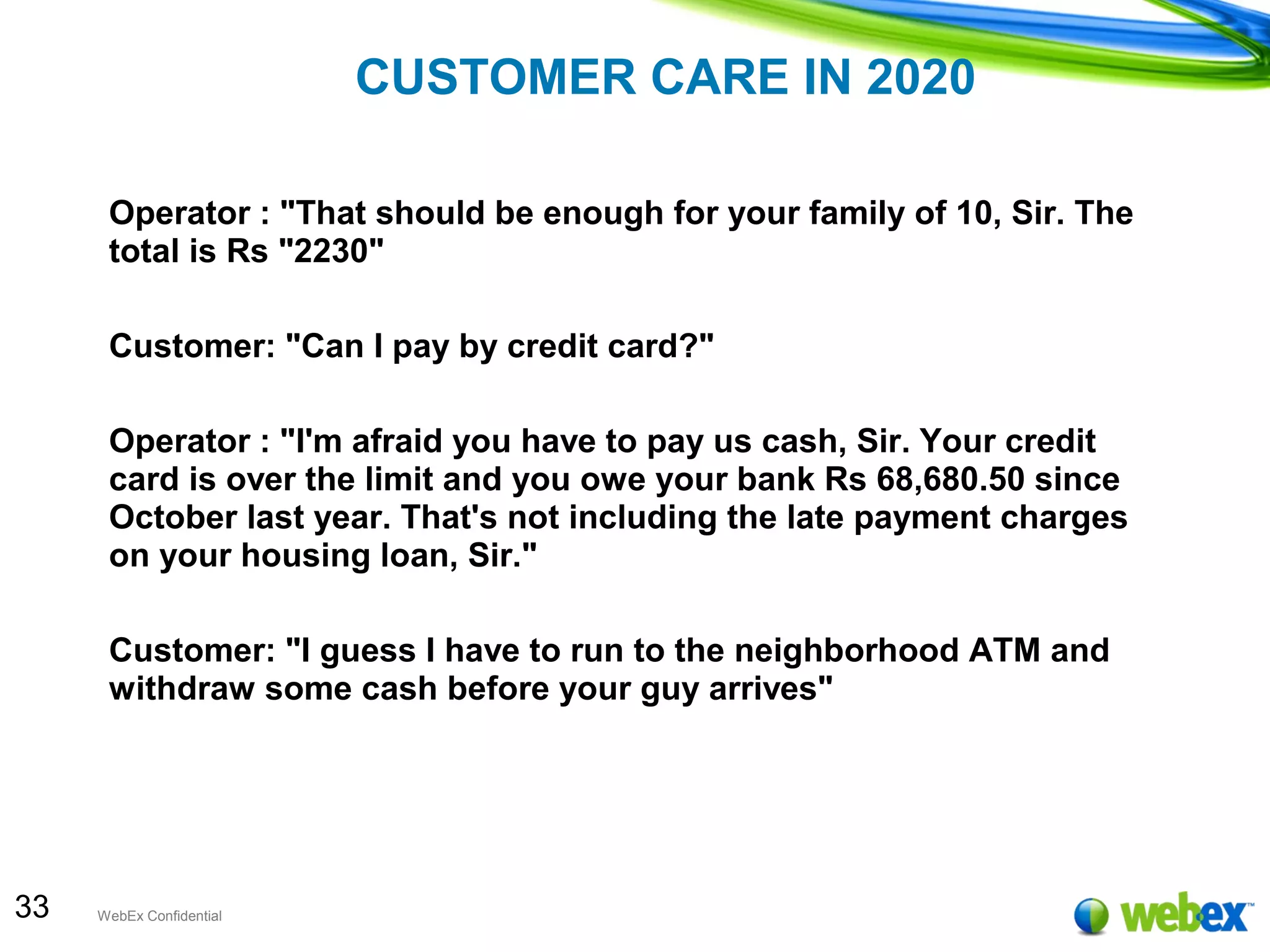 33 WebEx Confidential
CUSTOMER CARE IN 2020
Operator : "That should be enough for your family of 10, Sir. The
total is Rs "2230"
Customer: "Can I pay by credit card?"
Operator : "I'm afraid you have to pay us cash, Sir. Your credit
card is over the limit and you owe your bank Rs 68,680.50 since
October last year. That's not including the late payment charges
on your housing loan, Sir."
Customer: "I guess I have to run to the neighborhood ATM and
withdraw some cash before your guy arrives"
 