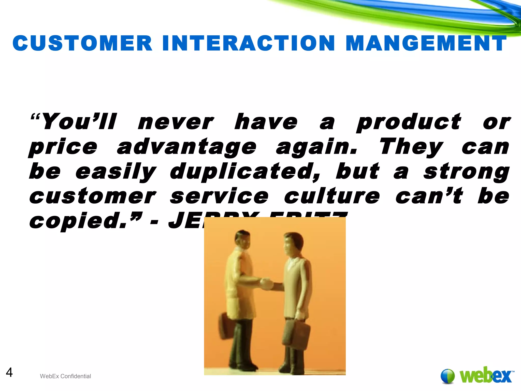 4 WebEx Confidential
CUSTOMER INTERACTION MANGEMENT
“You’ll never have a product or
price advantage again. They can
be easily duplicated, but a strong
customer service culture can’t be
copied.” - JERRY FRITZ
 