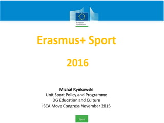 Erasmus+ Sport
2016
Michał Rynkowski
Unit Sport Policy and Programme
DG Education and Culture
ISCA Move Congress November 2015
 