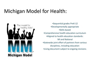 Michigan Model for Health:
▪Sequential grades PreK-12
▪Developmentally appropriate
▪Skills-based
▪Comprehensive health education curriculum
▪Aligned to health education standards:
MI and National
▪Statewide joint effort of partners from various
disciplines, including education
▪Living document subject to ongoing revisions
 